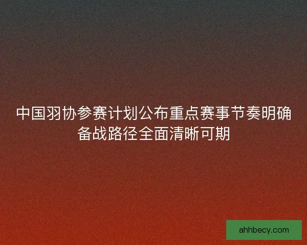 中国羽协参赛计划公布重点赛事节奏明确备战路径全面清晰可期